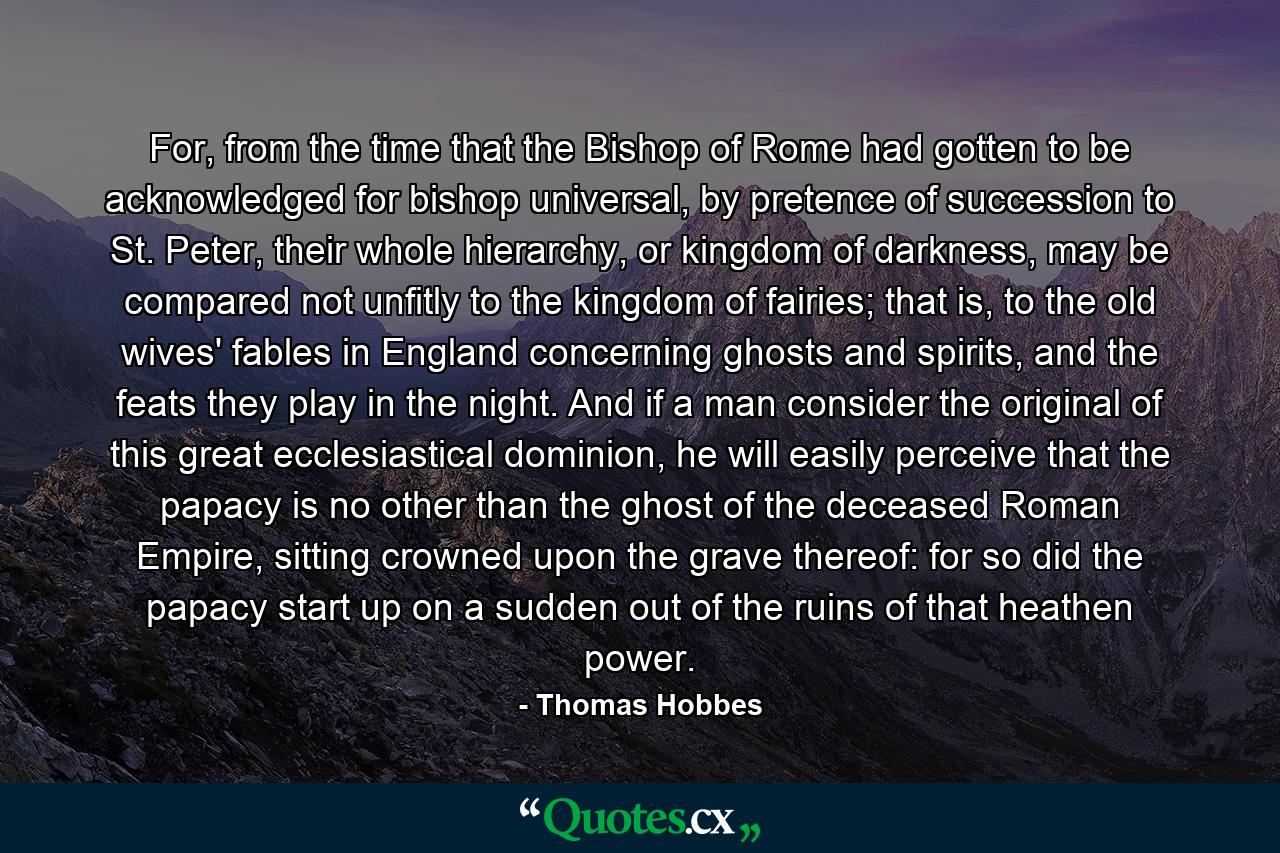 For, from the time that the Bishop of Rome had gotten to be acknowledged for bishop universal, by pretence of succession to St. Peter, their whole hierarchy, or kingdom of darkness, may be compared not unfitly to the kingdom of fairies; that is, to the old wives' fables in England concerning ghosts and spirits, and the feats they play in the night. And if a man consider the original of this great ecclesiastical dominion, he will easily perceive that the papacy is no other than the ghost of the deceased Roman Empire, sitting crowned upon the grave thereof: for so did the papacy start up on a sudden out of the ruins of that heathen power. - Quote by Thomas Hobbes