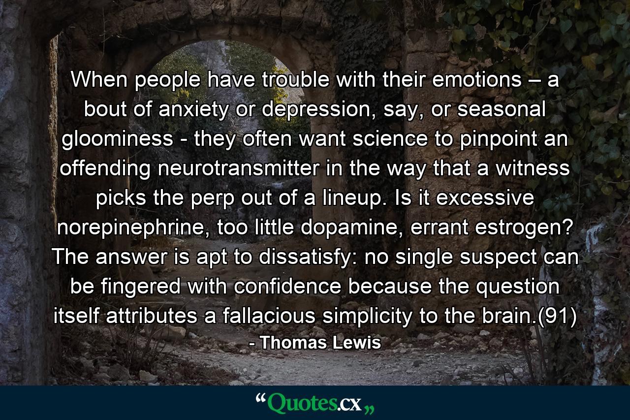 When people have trouble with their emotions – a bout of anxiety or depression, say, or seasonal gloominess - they often want science to pinpoint an offending neurotransmitter in the way that a witness picks the perp out of a lineup. Is it excessive norepinephrine, too little dopamine, errant estrogen? The answer is apt to dissatisfy: no single suspect can be fingered with confidence because the question itself attributes a fallacious simplicity to the brain.(91) - Quote by Thomas Lewis