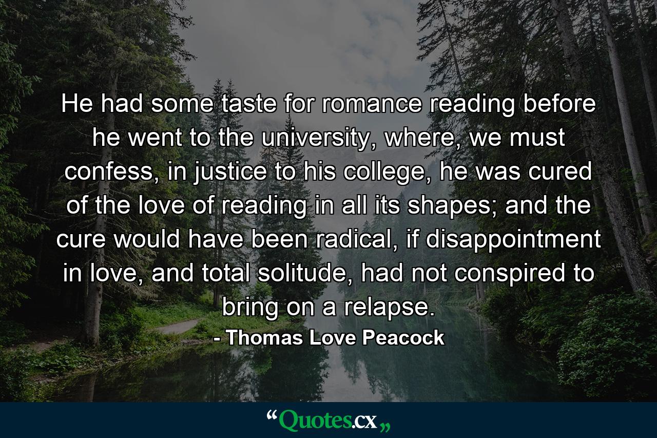 He had some taste for romance reading before he went to the university, where, we must confess, in justice to his college, he was cured of the love of reading in all its shapes; and the cure would have been radical, if disappointment in love, and total solitude, had not conspired to bring on a relapse. - Quote by Thomas Love Peacock