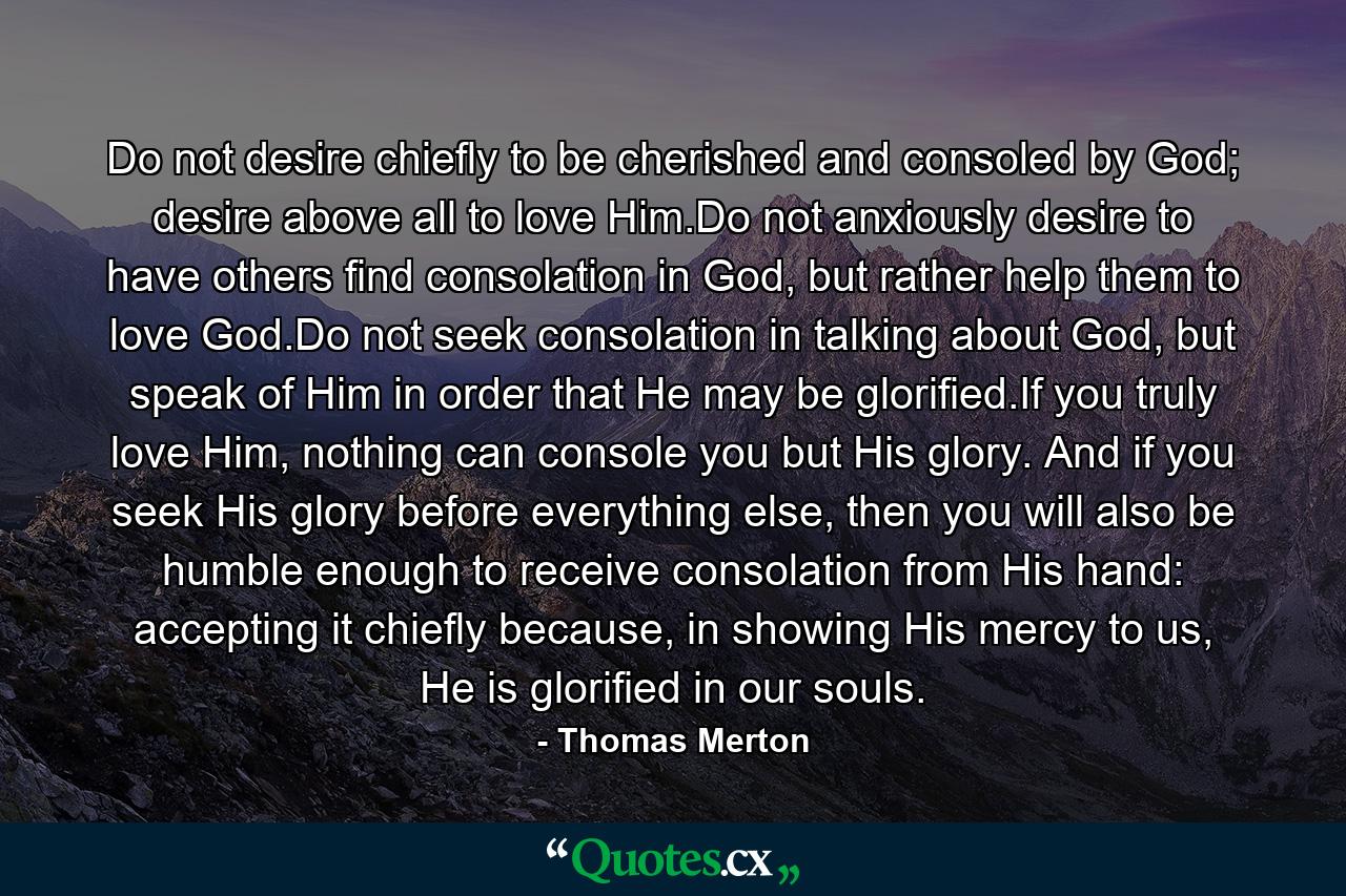 Do not desire chiefly to be cherished and consoled by God; desire above all to love Him.Do not anxiously desire to have others find consolation in God, but rather help them to love God.Do not seek consolation in talking about God, but speak of Him in order that He may be glorified.If you truly love Him, nothing can console you but His glory. And if you seek His glory before everything else, then you will also be humble enough to receive consolation from His hand: accepting it chiefly because, in showing His mercy to us, He is glorified in our souls. - Quote by Thomas Merton