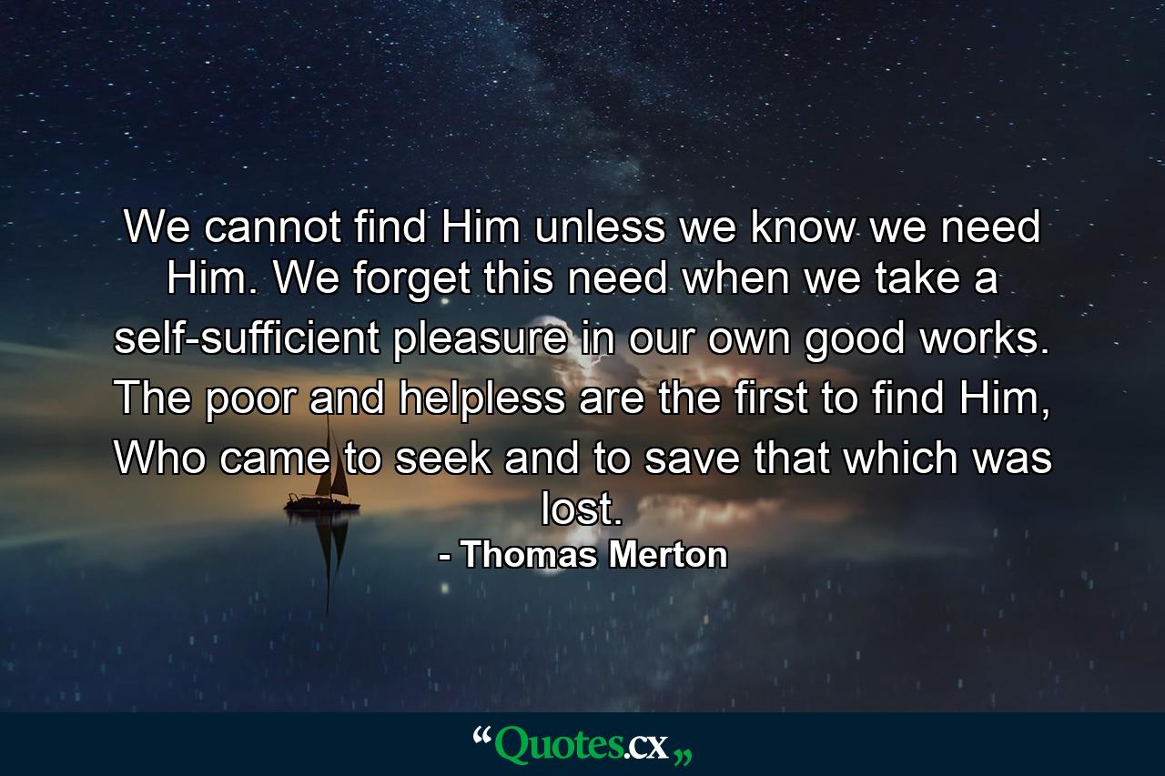 We cannot find Him unless we know we need Him. We forget this need when we take a self-sufficient pleasure in our own good works. The poor and helpless are the first to find Him, Who came to seek and to save that which was lost. - Quote by Thomas Merton