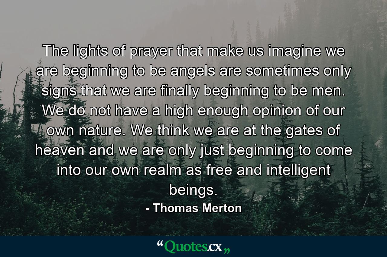 The lights of prayer that make us imagine we are beginning to be angels are sometimes only signs that we are finally beginning to be men. We do not have a high enough opinion of our own nature. We think we are at the gates of heaven and we are only just beginning to come into our own realm as free and intelligent beings. - Quote by Thomas Merton