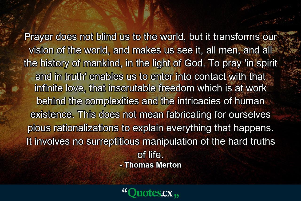 Prayer does not blind us to the world, but it transforms our vision of the world, and makes us see it, all men, and all the history of mankind, in the light of God. To pray 'in spirit and in truth' enables us to enter into contact with that infinite love, that inscrutable freedom which is at work behind the complexities and the intricacies of human existence. This does not mean fabricating for ourselves pious rationalizations to explain everything that happens. It involves no surreptitious manipulation of the hard truths of life. - Quote by Thomas Merton