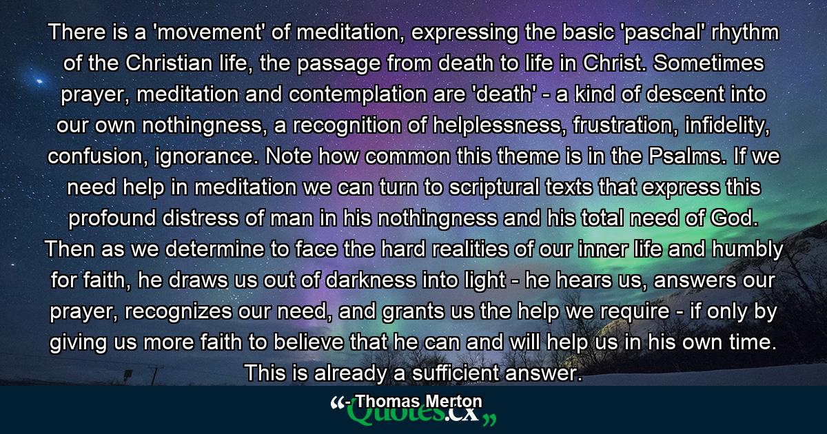 There is a 'movement' of meditation, expressing the basic 'paschal' rhythm of the Christian life, the passage from death to life in Christ. Sometimes prayer, meditation and contemplation are 'death' - a kind of descent into our own nothingness, a recognition of helplessness, frustration, infidelity, confusion, ignorance. Note how common this theme is in the Psalms. If we need help in meditation we can turn to scriptural texts that express this profound distress of man in his nothingness and his total need of God. Then as we determine to face the hard realities of our inner life and humbly for faith, he draws us out of darkness into light - he hears us, answers our prayer, recognizes our need, and grants us the help we require - if only by giving us more faith to believe that he can and will help us in his own time. This is already a sufficient answer. - Quote by Thomas Merton