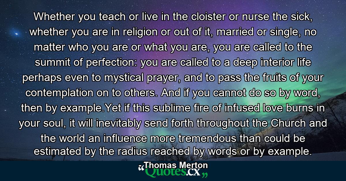 Whether you teach or live in the cloister or nurse the sick, whether you are in religion or out of it, married or single, no matter who you are or what you are, you are called to the summit of perfection: you are called to a deep interior life perhaps even to mystical prayer, and to pass the fruits of your contemplation on to others. And if you cannot do so by word, then by example.Yet if this sublime fire of infused love burns in your soul, it will inevitably send forth throughout the Church and the world an influence more tremendous than could be estimated by the radius reached by words or by example. - Quote by Thomas Merton