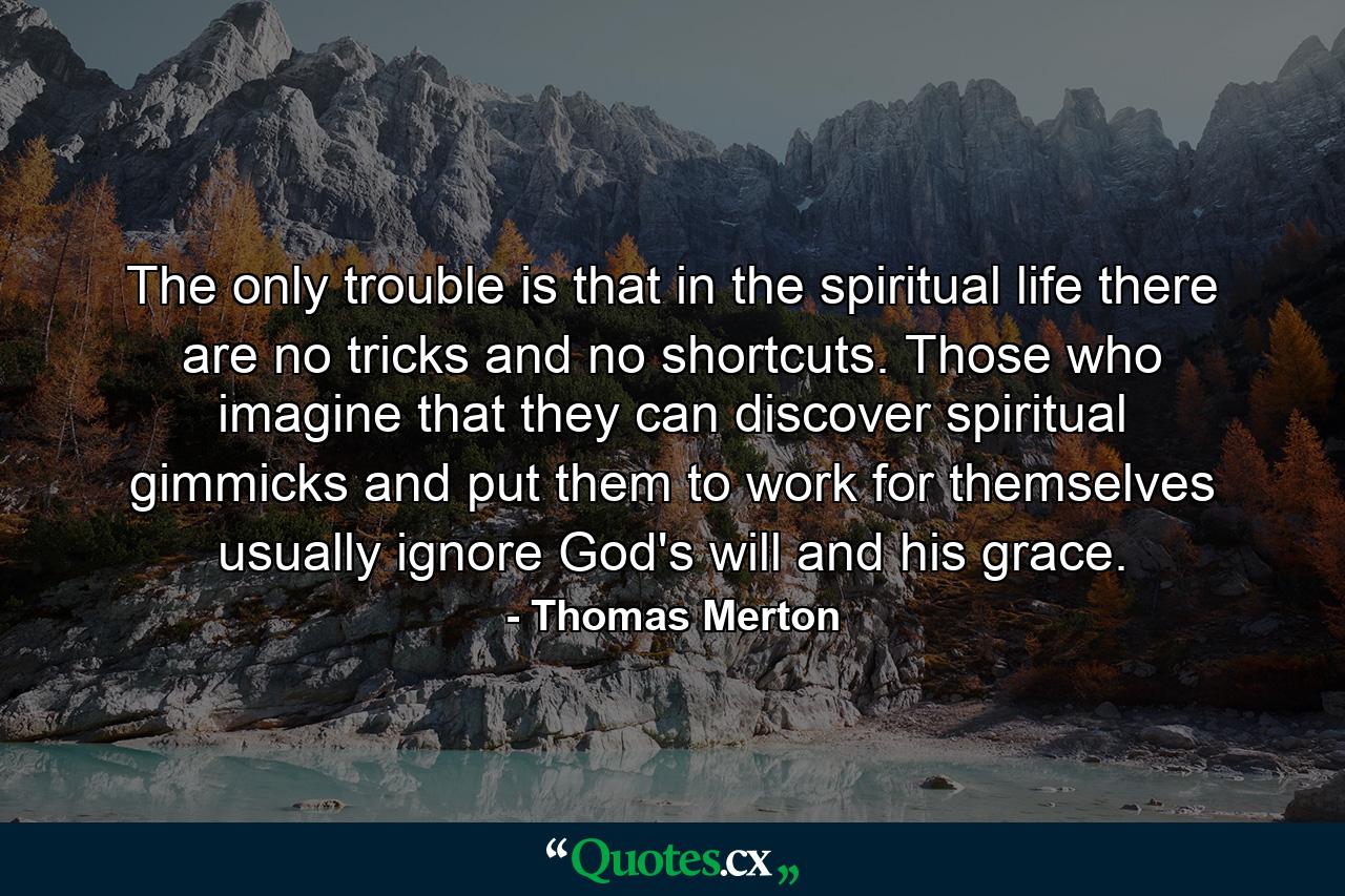 The only trouble is that in the spiritual life there are no tricks and no shortcuts. Those who imagine that they can discover spiritual gimmicks and put them to work for themselves usually ignore God's will and his grace. - Quote by Thomas Merton