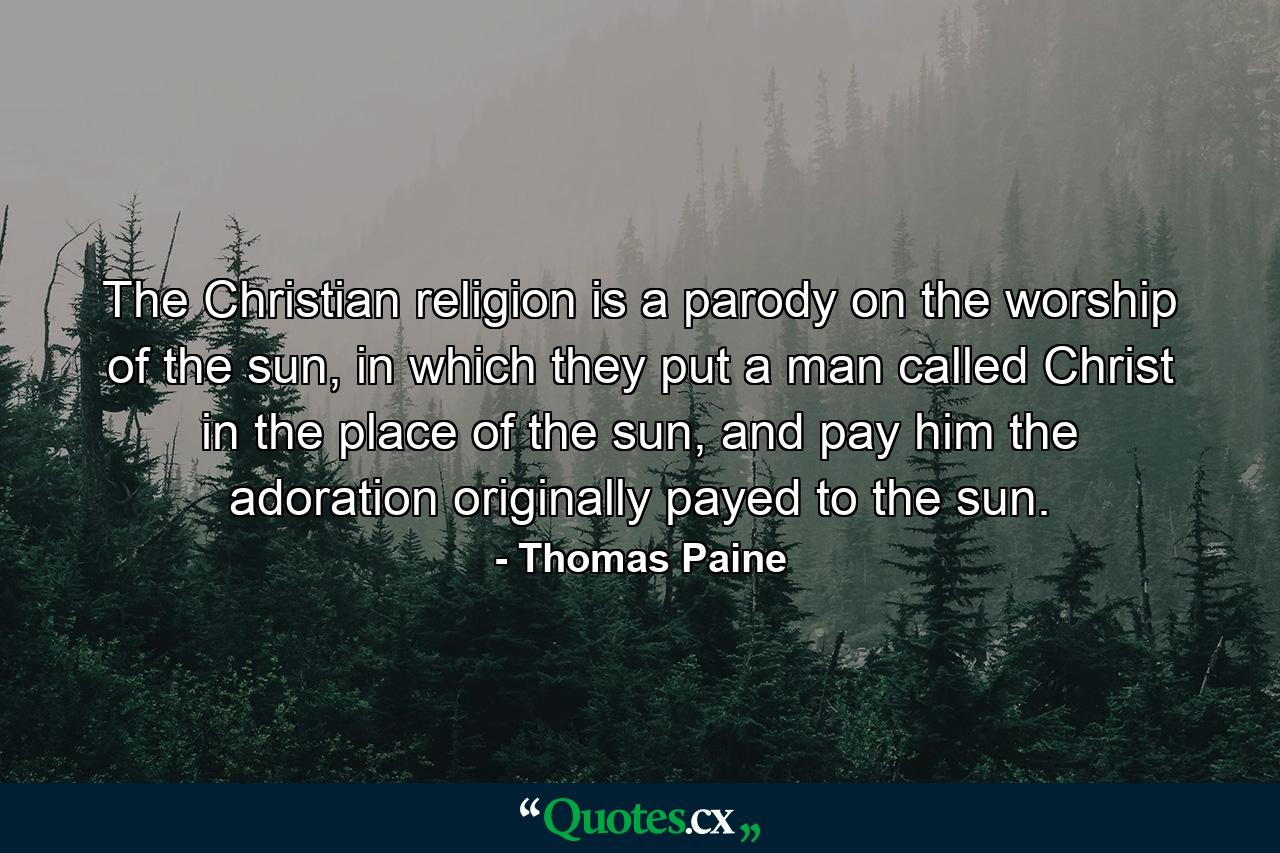 The Christian religion is a parody on the worship of the sun, in which they put a man called Christ in the place of the sun, and pay him the adoration originally payed to the sun. - Quote by Thomas Paine