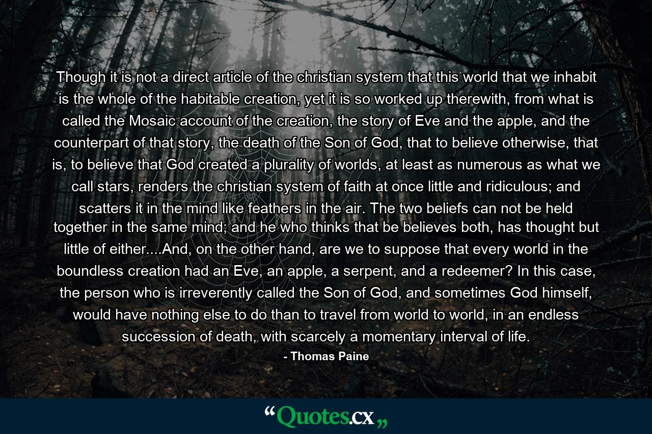 Though it is not a direct article of the christian system that this world that we inhabit is the whole of the habitable creation, yet it is so worked up therewith, from what is called the Mosaic account of the creation, the story of Eve and the apple, and the counterpart of that story, the death of the Son of God, that to believe otherwise, that is, to believe that God created a plurality of worlds, at least as numerous as what we call stars, renders the christian system of faith at once little and ridiculous; and scatters it in the mind like feathers in the air. The two beliefs can not be held together in the same mind; and he who thinks that be believes both, has thought but little of either....And, on the other hand, are we to suppose that every world in the boundless creation had an Eve, an apple, a serpent, and a redeemer? In this case, the person who is irreverently called the Son of God, and sometimes God himself, would have nothing else to do than to travel from world to world, in an endless succession of death, with scarcely a momentary interval of life. - Quote by Thomas Paine