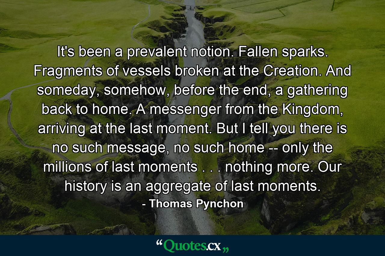 It's been a prevalent notion. Fallen sparks. Fragments of vessels broken at the Creation. And someday, somehow, before the end, a gathering back to home. A messenger from the Kingdom, arriving at the last moment. But I tell you there is no such message, no such home -- only the millions of last moments . . . nothing more. Our history is an aggregate of last moments. - Quote by Thomas Pynchon