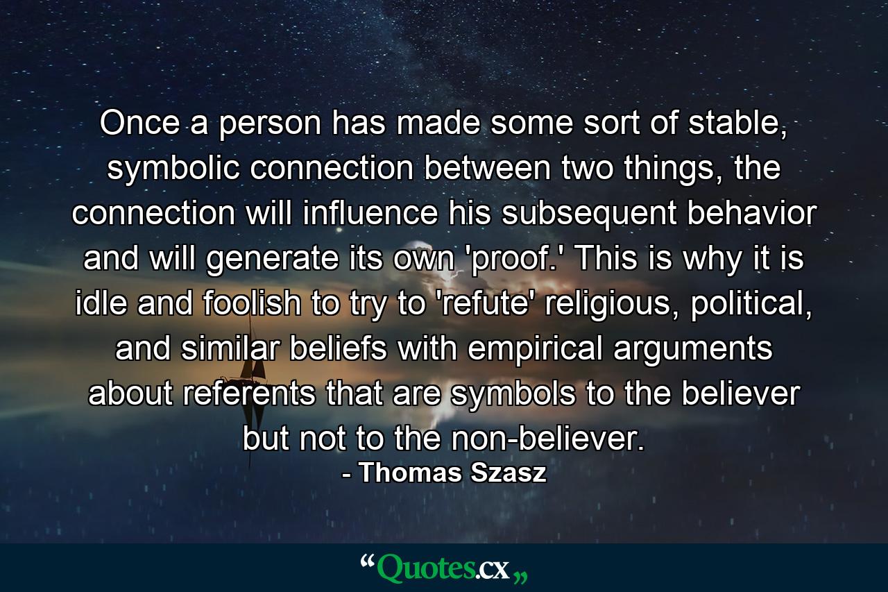 Once a person has made some sort of stable, symbolic connection between two things, the connection will influence his subsequent behavior and will generate its own 'proof.' This is why it is idle and foolish to try to 'refute' religious, political, and similar beliefs with empirical arguments about referents that are symbols to the believer but not to the non-believer. - Quote by Thomas Szasz