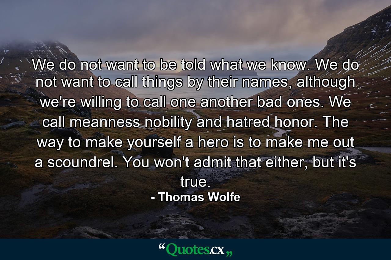 We do not want to be told what we know. We do not want to call things by their names, although we're willing to call one another bad ones. We call meanness nobility and hatred honor. The way to make yourself a hero is to make me out a scoundrel. You won't admit that either, but it's true. - Quote by Thomas Wolfe