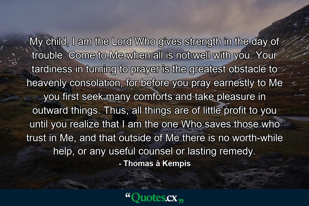 My child, I am the Lord Who gives strength in the day of trouble. Come to Me when all is not well with you. Your tardiness in turning to prayer is the greatest obstacle to heavenly consolation, for before you pray earnestly to Me you first seek many comforts and take pleasure in outward things. Thus, all things are of little profit to you until you realize that I am the one Who saves those who trust in Me, and that outside of Me there is no worth-while help, or any useful counsel or lasting remedy. - Quote by Thomas à Kempis