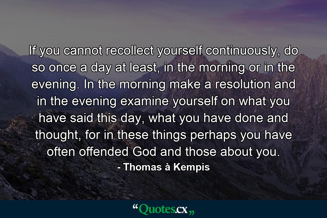 If you cannot recollect yourself continuously, do so once a day at least, in the morning or in the evening. In the morning make a resolution and in the evening examine yourself on what you have said this day, what you have done and thought, for in these things perhaps you have often offended God and those about you. - Quote by Thomas à Kempis