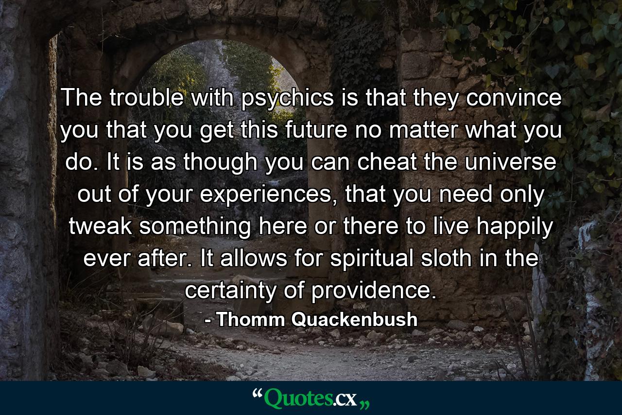 The trouble with psychics is that they convince you that you get this future no matter what you do. It is as though you can cheat the universe out of your experiences, that you need only tweak something here or there to live happily ever after. It allows for spiritual sloth in the certainty of providence. - Quote by Thomm Quackenbush