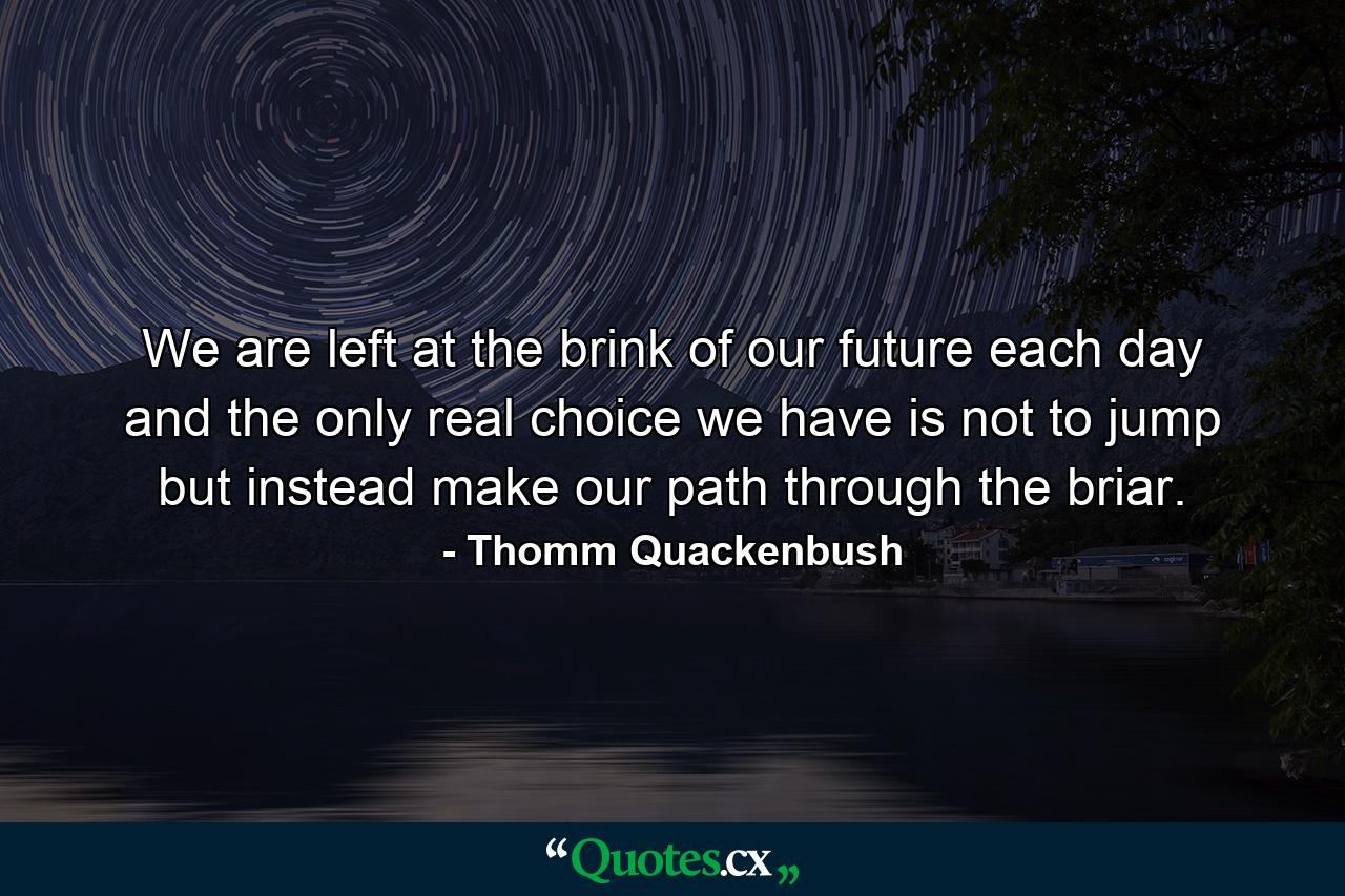 We are left at the brink of our future each day and the only real choice we have is not to jump but instead make our path through the briar. - Quote by Thomm Quackenbush