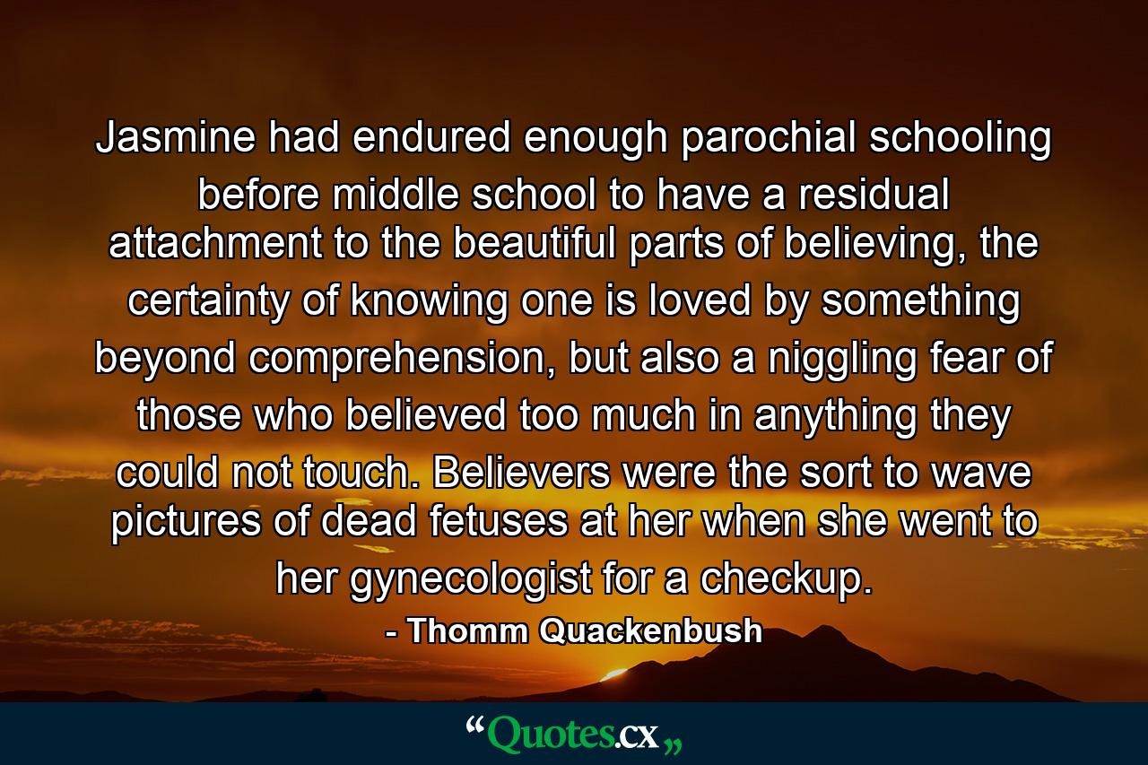 Jasmine had endured enough parochial schooling before middle school to have a residual attachment to the beautiful parts of believing, the certainty of knowing one is loved by something beyond comprehension, but also a niggling fear of those who believed too much in anything they could not touch. Believers were the sort to wave pictures of dead fetuses at her when she went to her gynecologist for a checkup. - Quote by Thomm Quackenbush