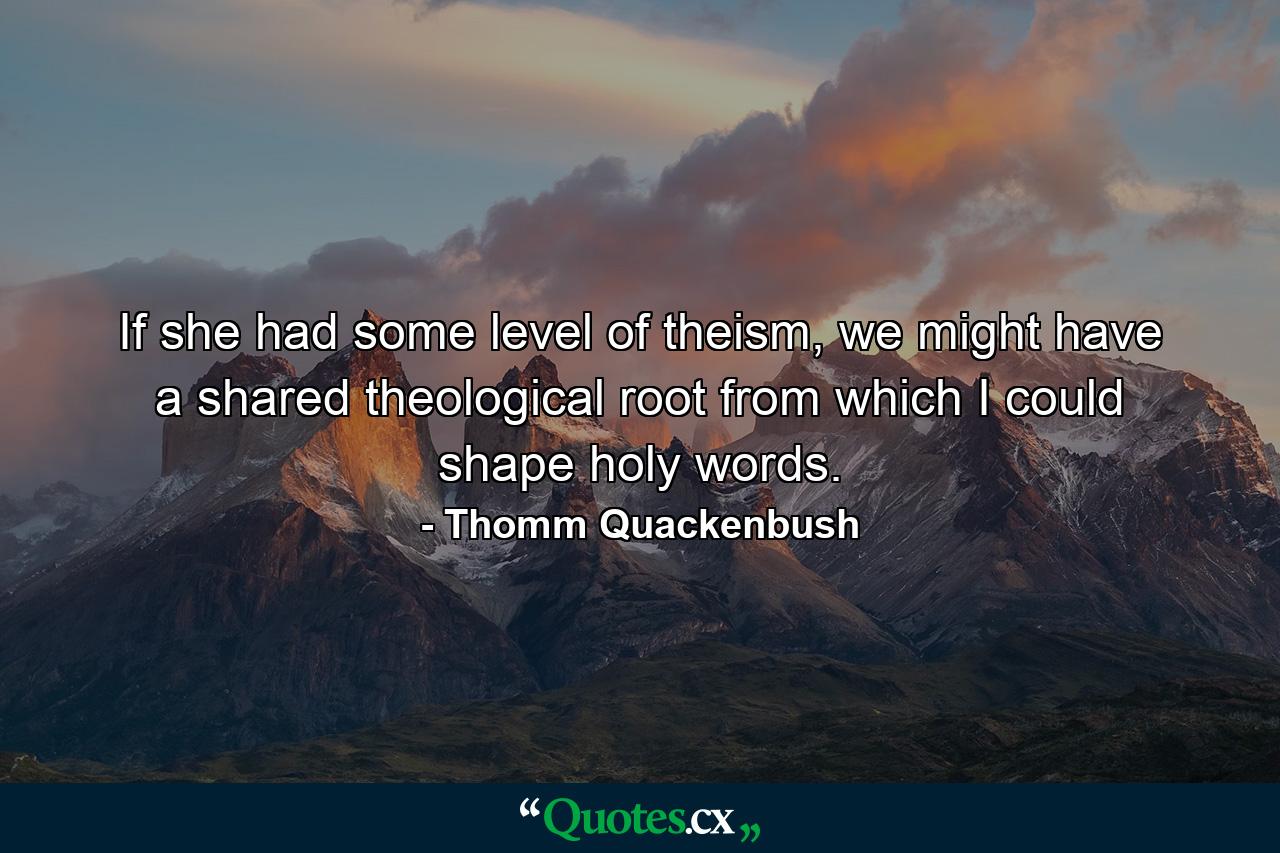 If she had some level of theism, we might have a shared theological root from which I could shape holy words. - Quote by Thomm Quackenbush