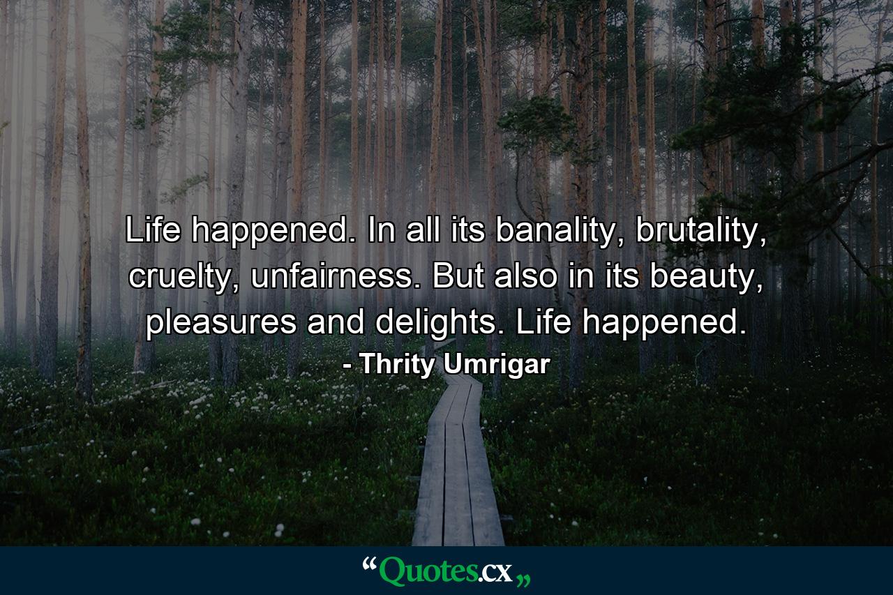 Life happened. In all its banality, brutality, cruelty, unfairness. But also in its beauty, pleasures and delights. Life happened. - Quote by Thrity Umrigar