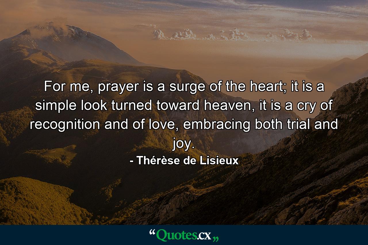 For me, prayer is a surge of the heart; it is a simple look turned toward heaven, it is a cry of recognition and of love, embracing both trial and joy. - Quote by Thérèse de Lisieux