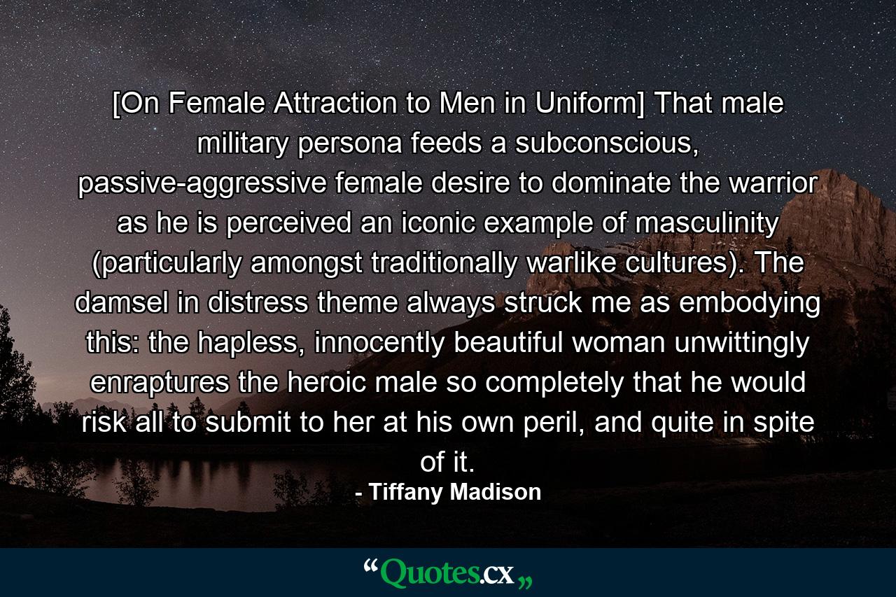 [On Female Attraction to Men in Uniform] That male military persona feeds a subconscious, passive-aggressive female desire to dominate the warrior as he is perceived an iconic example of masculinity (particularly amongst traditionally warlike cultures). The damsel in distress theme always struck me as embodying this: the hapless, innocently beautiful woman unwittingly enraptures the heroic male so completely that he would risk all to submit to her at his own peril, and quite in spite of it. - Quote by Tiffany Madison