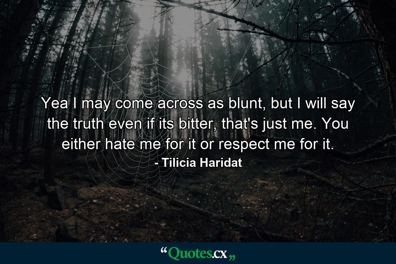 Yea I may come across as blunt, but I will say the truth even if its bitter, that's just me. You either hate me for it or respect me for it. - Quote by Tilicia Haridat