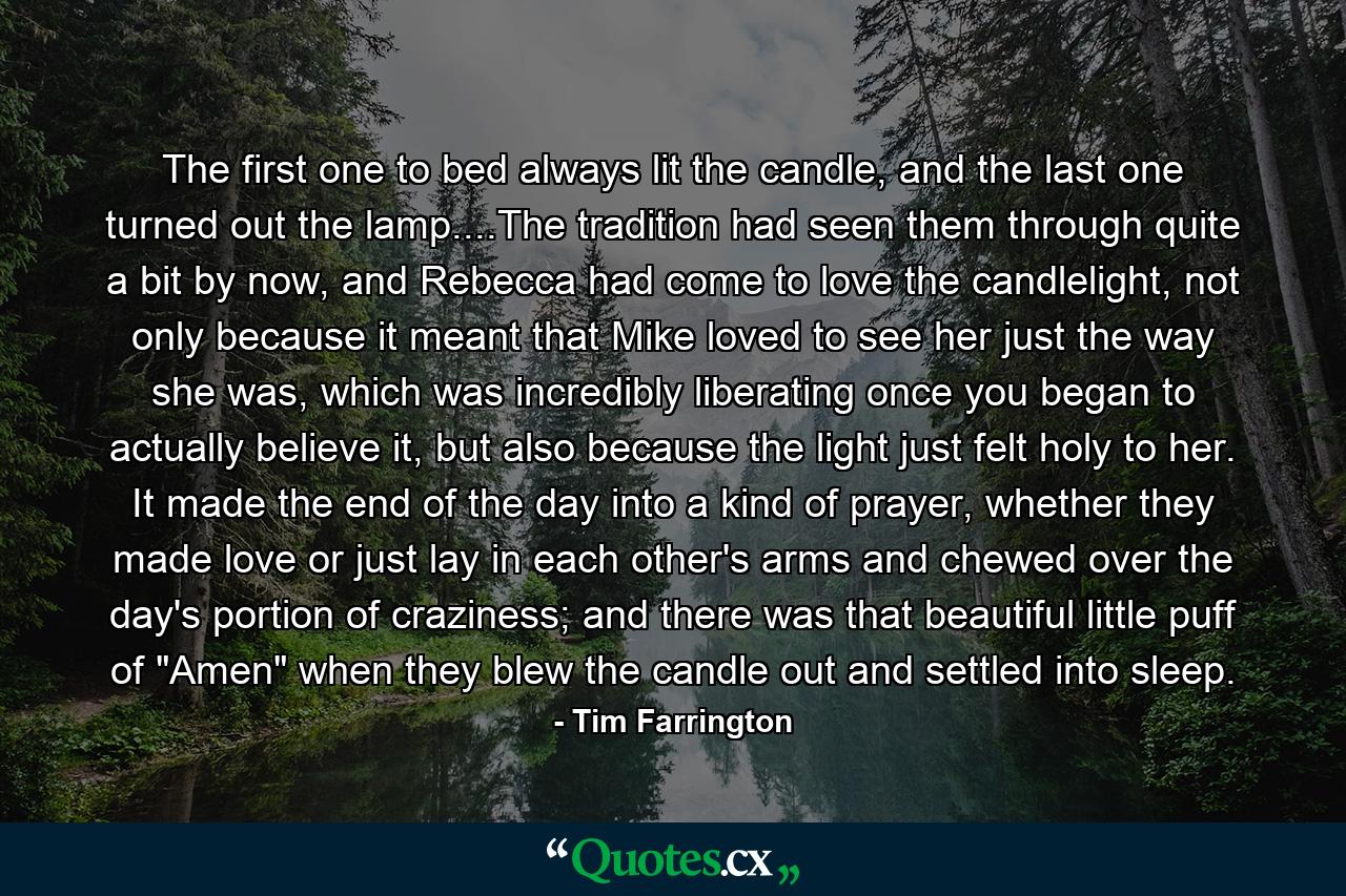 The first one to bed always lit the candle, and the last one turned out the lamp....The tradition had seen them through quite a bit by now, and Rebecca had come to love the candlelight, not only because it meant that Mike loved to see her just the way she was, which was incredibly liberating once you began to actually believe it, but also because the light just felt holy to her. It made the end of the day into a kind of prayer, whether they made love or just lay in each other's arms and chewed over the day's portion of craziness; and there was that beautiful little puff of 