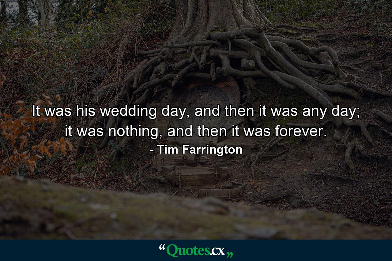 It was his wedding day, and then it was any day; it was nothing, and then it was forever. - Quote by Tim Farrington