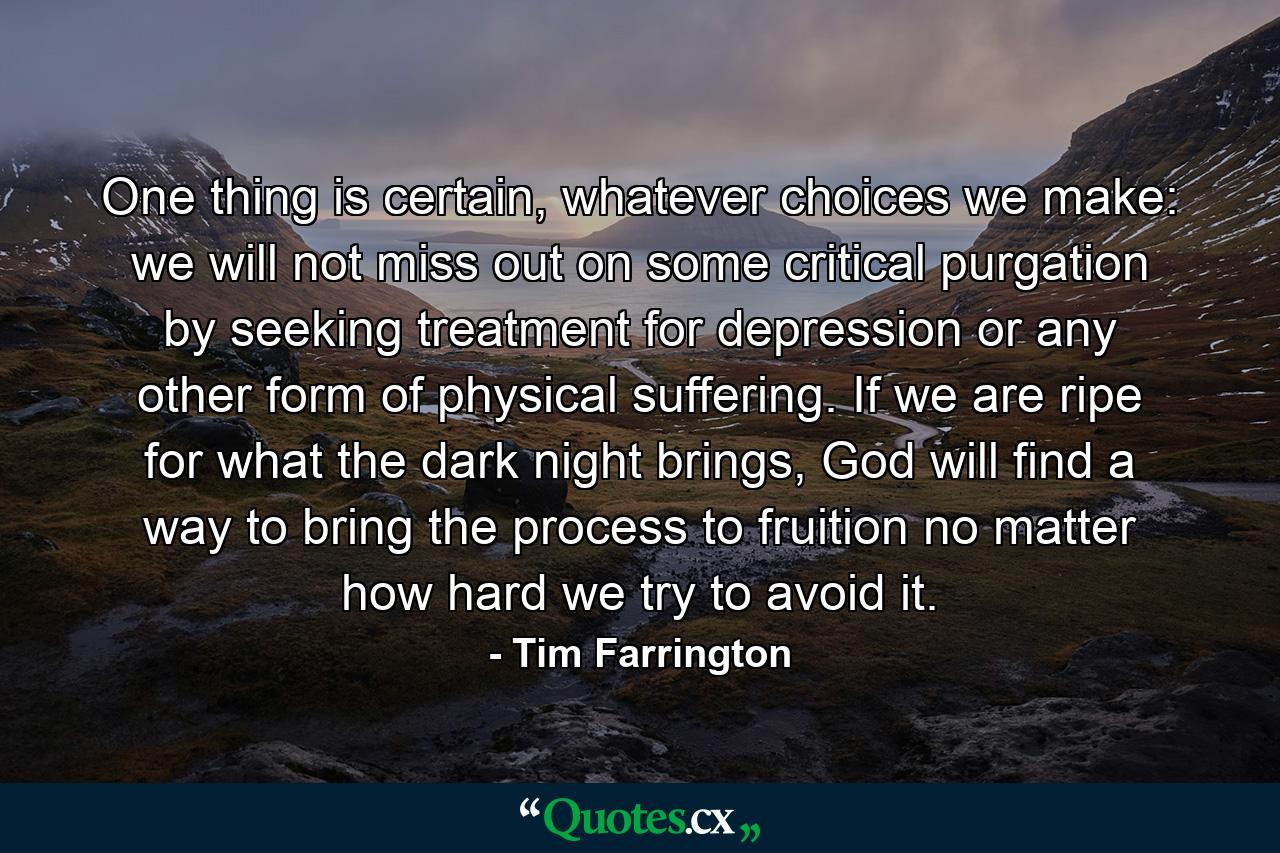 One thing is certain, whatever choices we make: we will not miss out on some critical purgation by seeking treatment for depression or any other form of physical suffering. If we are ripe for what the dark night brings, God will find a way to bring the process to fruition no matter how hard we try to avoid it. - Quote by Tim Farrington