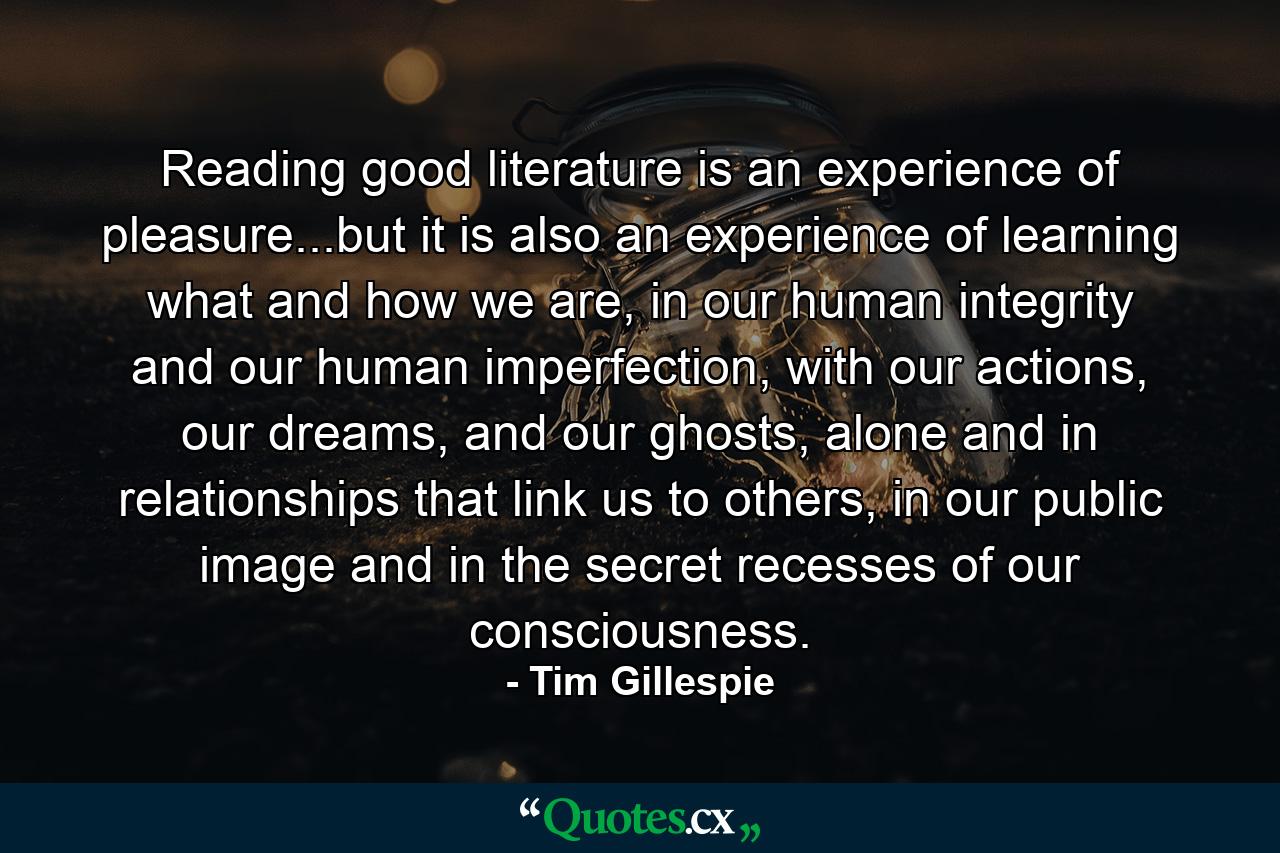 Reading good literature is an experience of pleasure...but it is also an experience of learning what and how we are, in our human integrity and our human imperfection, with our actions, our dreams, and our ghosts, alone and in relationships that link us to others, in our public image and in the secret recesses of our consciousness. - Quote by Tim Gillespie