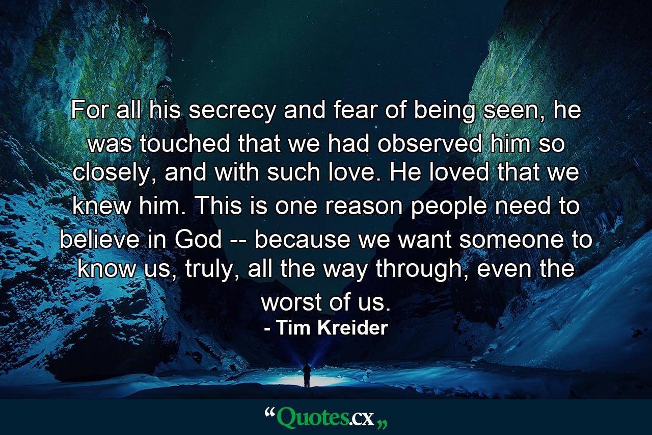 For all his secrecy and fear of being seen, he was touched that we had observed him so closely, and with such love. He loved that we knew him. This is one reason people need to believe in God -- because we want someone to know us, truly, all the way through, even the worst of us. - Quote by Tim Kreider