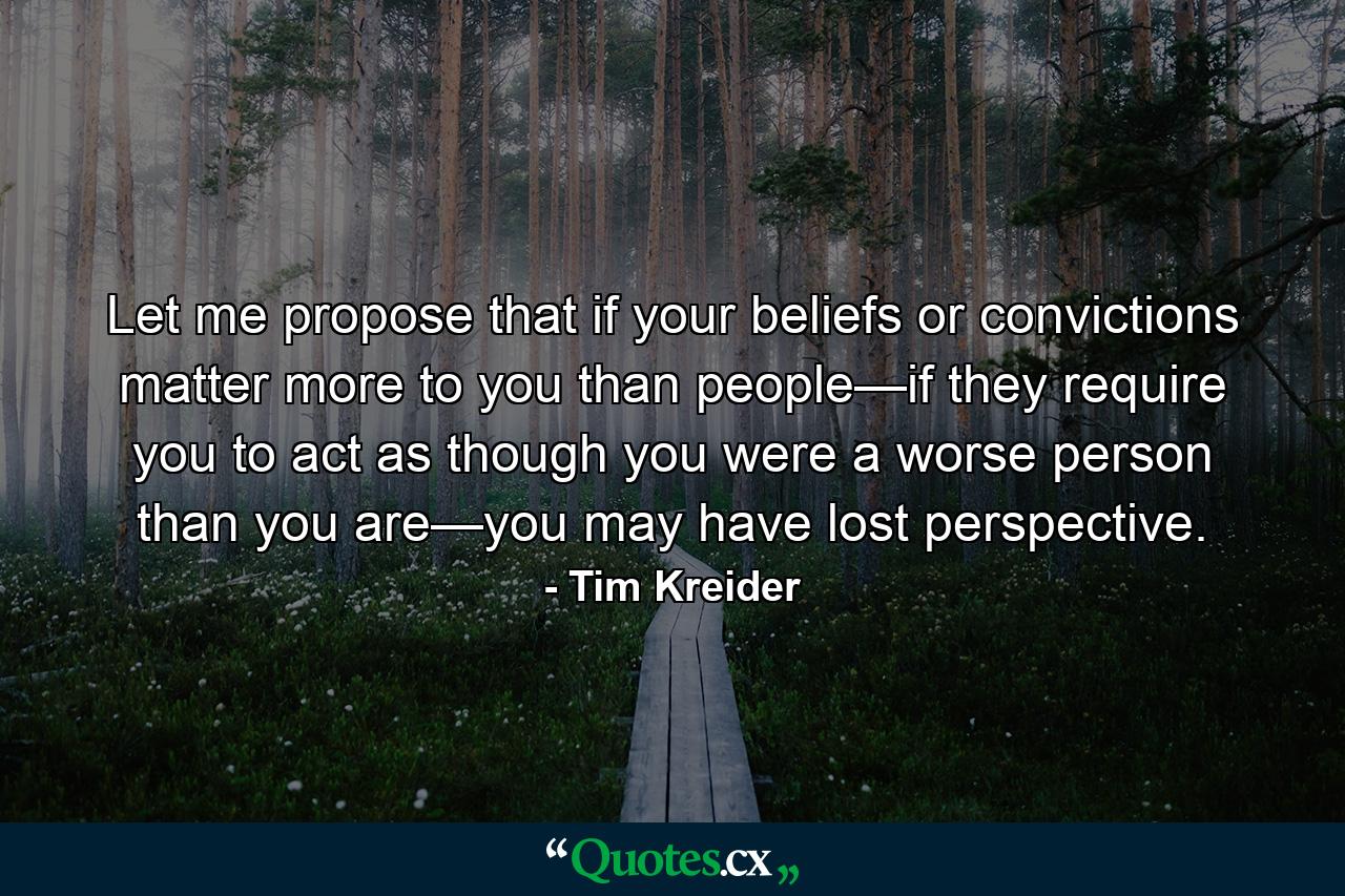 Let me propose that if your beliefs or convictions matter more to you than people—if they require you to act as though you were a worse person than you are—you may have lost perspective. - Quote by Tim Kreider