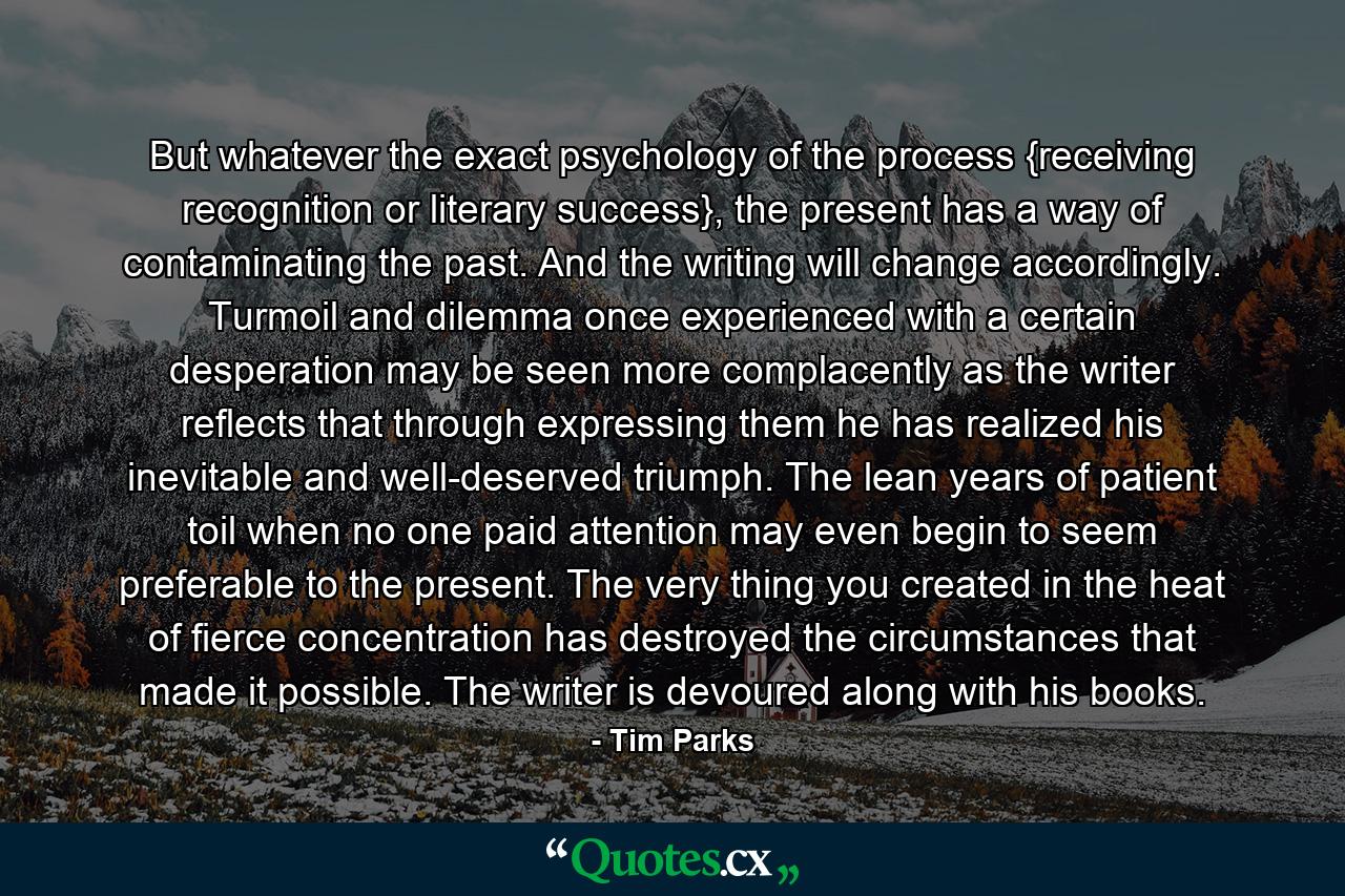 But whatever the exact psychology of the process {receiving recognition or literary success}, the present has a way of contaminating the past. And the writing will change accordingly. Turmoil and dilemma once experienced with a certain desperation may be seen more complacently as the writer reflects that through expressing them he has realized his inevitable and well-deserved triumph. The lean years of patient toil when no one paid attention may even begin to seem preferable to the present. The very thing you created in the heat of fierce concentration has destroyed the circumstances that made it possible. The writer is devoured along with his books. - Quote by Tim Parks