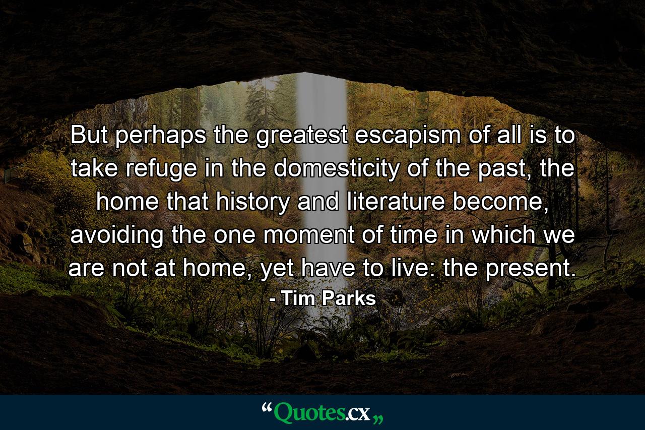 But perhaps the greatest escapism of all is to take refuge in the domesticity of the past, the home that history and literature become, avoiding the one moment of time in which we are not at home, yet have to live: the present. - Quote by Tim Parks