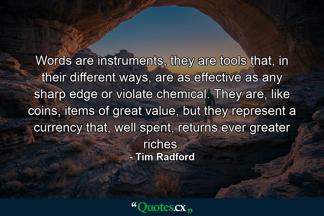 Words are instruments, they are tools that, in their different ways, are as effective as any sharp edge or violate chemical. They are, like coins, items of great value, but they represent a currency that, well spent, returns ever greater riches. - Quote by Tim Radford