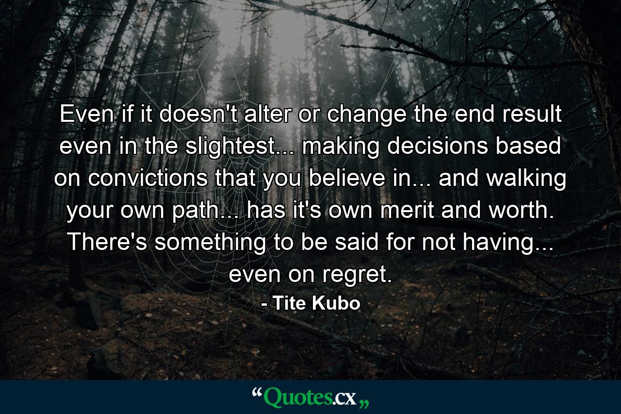 Even if it doesn't alter or change the end result even in the slightest... making decisions based on convictions that you believe in... and walking your own path... has it's own merit and worth. There's something to be said for not having... even on regret. - Quote by Tite Kubo