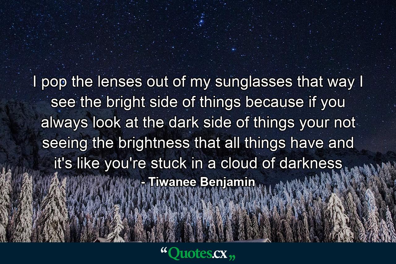 I pop the lenses out of my sunglasses that way I see the bright side of things because if you always look at the dark side of things your not seeing the brightness that all things have and it's like you're stuck in a cloud of darkness - Quote by Tiwanee Benjamin