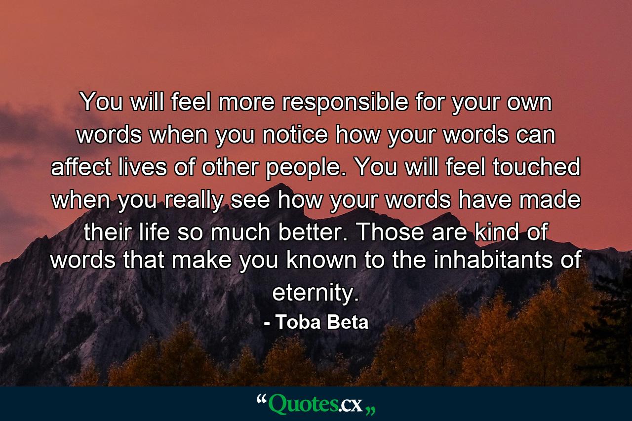 You will feel more responsible for your own words when you notice how your words can affect lives of other people. You will feel touched when you really see how your words have made their life so much better. Those are kind of words that make you known to the inhabitants of eternity. - Quote by Toba Beta