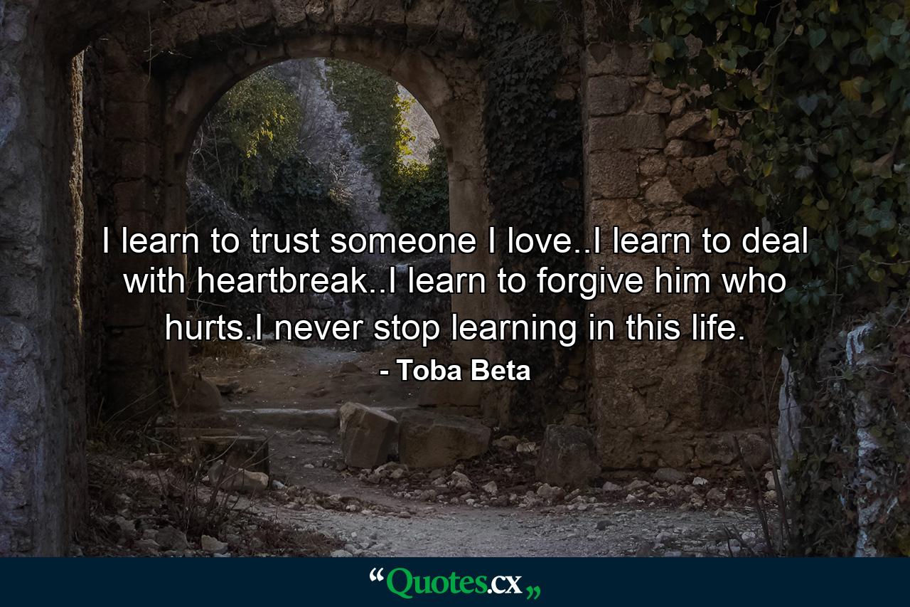 I learn to trust someone I love..I learn to deal with heartbreak..I learn to forgive him who hurts.I never stop learning in this life. - Quote by Toba Beta