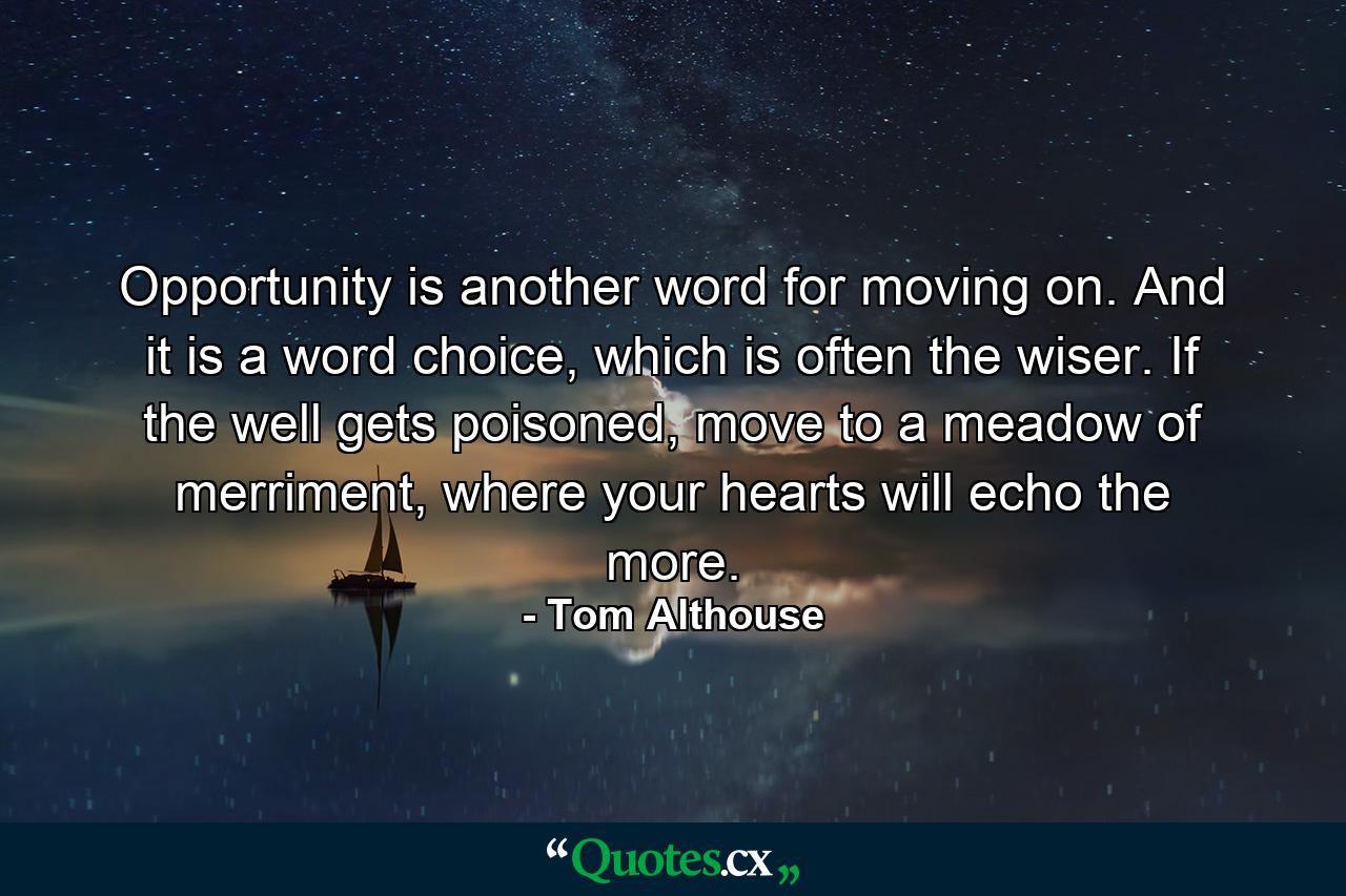 Opportunity is another word for moving on. And it is a word choice, which is often the wiser. If the well gets poisoned, move to a meadow of merriment, where your hearts will echo the more. - Quote by Tom Althouse