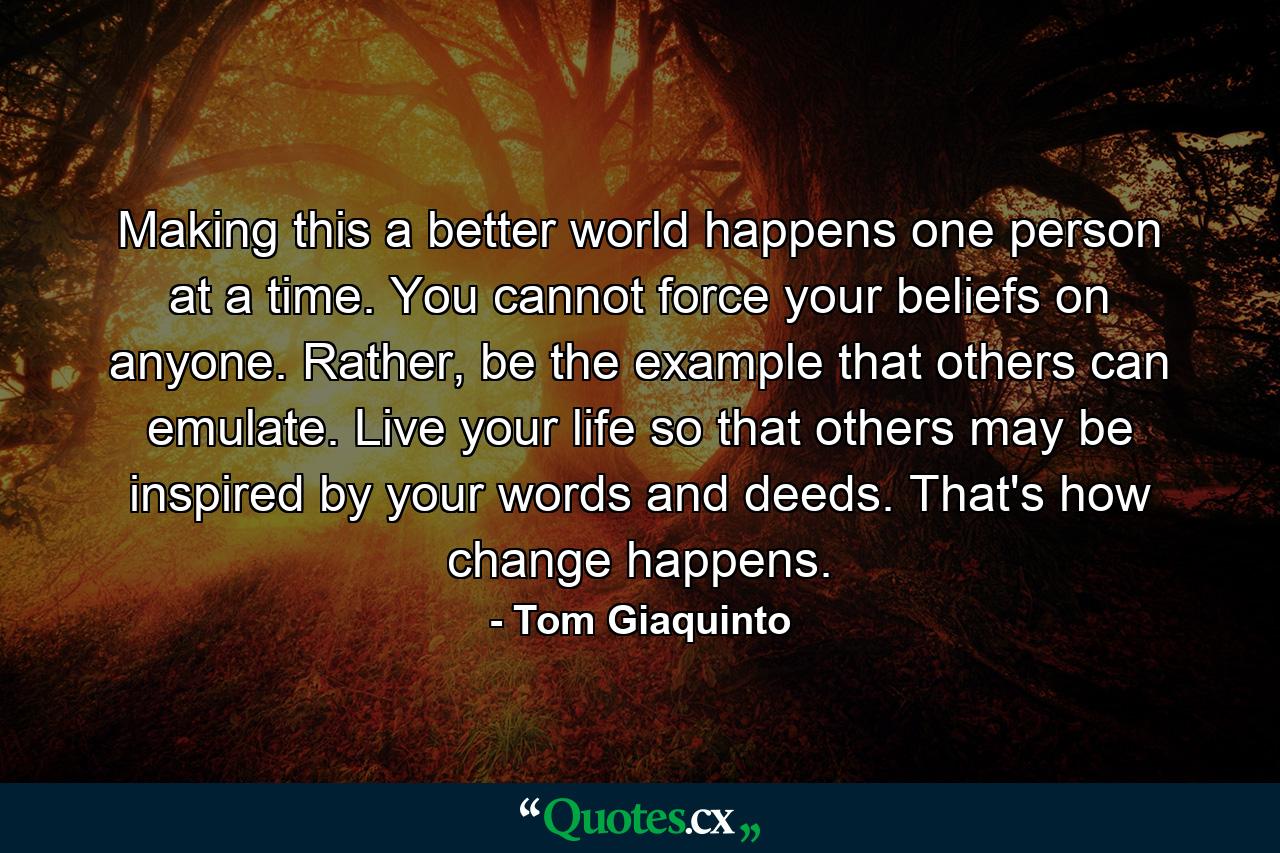 Making this a better world happens one person at a time. You cannot force your beliefs on anyone. Rather, be the example that others can emulate. Live your life so that others may be inspired by your words and deeds. That's how change happens. - Quote by Tom Giaquinto