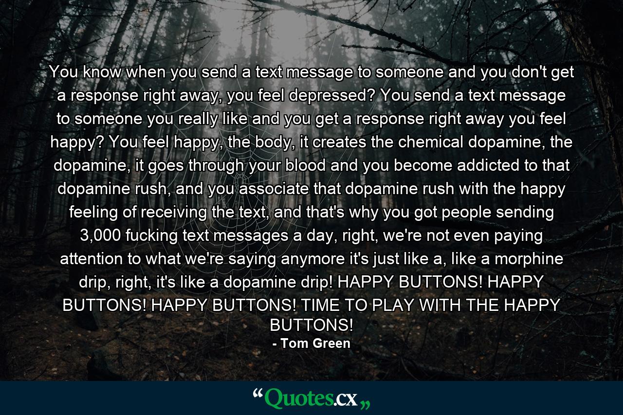 You know when you send a text message to someone and you don't get a response right away, you feel depressed? You send a text message to someone you really like and you get a response right away you feel happy? You feel happy, the body, it creates the chemical dopamine, the dopamine, it goes through your blood and you become addicted to that dopamine rush, and you associate that dopamine rush with the happy feeling of receiving the text, and that's why you got people sending 3,000 fucking text messages a day, right, we're not even paying attention to what we're saying anymore it's just like a, like a morphine drip, right, it's like a dopamine drip! HAPPY BUTTONS! HAPPY BUTTONS! HAPPY BUTTONS! TIME TO PLAY WITH THE HAPPY BUTTONS! - Quote by Tom Green