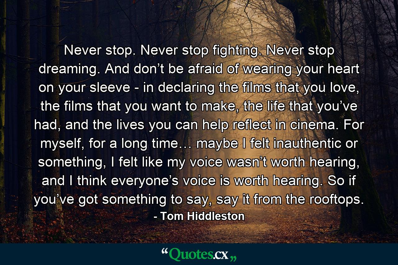 Never stop. Never stop fighting. Never stop dreaming. And don’t be afraid of wearing your heart on your sleeve - in declaring the films that you love, the films that you want to make, the life that you’ve had, and the lives you can help reflect in cinema. For myself, for a long time… maybe I felt inauthentic or something, I felt like my voice wasn’t worth hearing, and I think everyone’s voice is worth hearing. So if you’ve got something to say, say it from the rooftops. - Quote by Tom Hiddleston