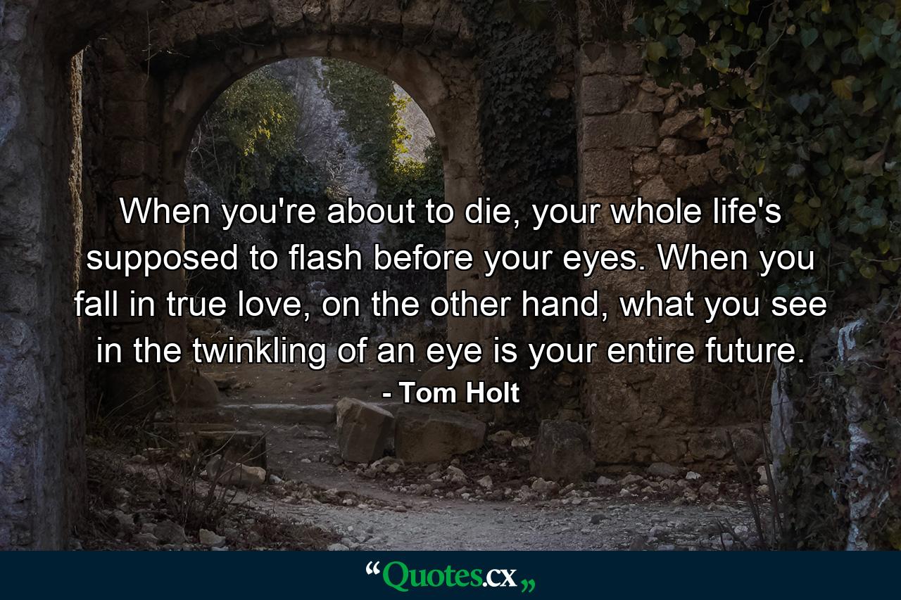 When you're about to die, your whole life's supposed to flash before your eyes. When you fall in true love, on the other hand, what you see in the twinkling of an eye is your entire future. - Quote by Tom Holt