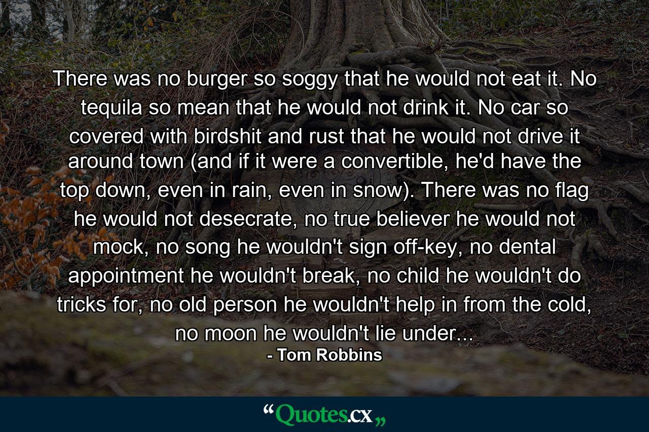 There was no burger so soggy that he would not eat it. No tequila so mean that he would not drink it. No car so covered with birdshit and rust that he would not drive it around town (and if it were a convertible, he'd have the top down, even in rain, even in snow). There was no flag he would not desecrate, no true believer he would not mock, no song he wouldn't sign off-key, no dental appointment he wouldn't break, no child he wouldn't do tricks for, no old person he wouldn't help in from the cold, no moon he wouldn't lie under... - Quote by Tom Robbins