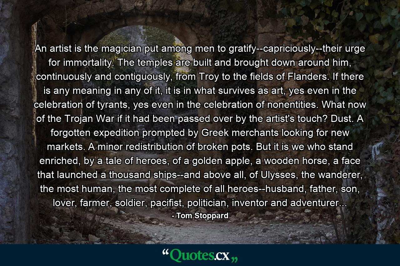 An artist is the magician put among men to gratify--capriciously--their urge for immortality. The temples are built and brought down around him, continuously and contiguously, from Troy to the fields of Flanders. If there is any meaning in any of it, it is in what survives as art, yes even in the celebration of tyrants, yes even in the celebration of nonentities. What now of the Trojan War if it had been passed over by the artist's touch? Dust. A forgotten expedition prompted by Greek merchants looking for new markets. A minor redistribution of broken pots. But it is we who stand enriched, by a tale of heroes, of a golden apple, a wooden horse, a face that launched a thousand ships--and above all, of Ulysses, the wanderer, the most human, the most complete of all heroes--husband, father, son, lover, farmer, soldier, pacifist, politician, inventor and adventurer... - Quote by Tom Stoppard