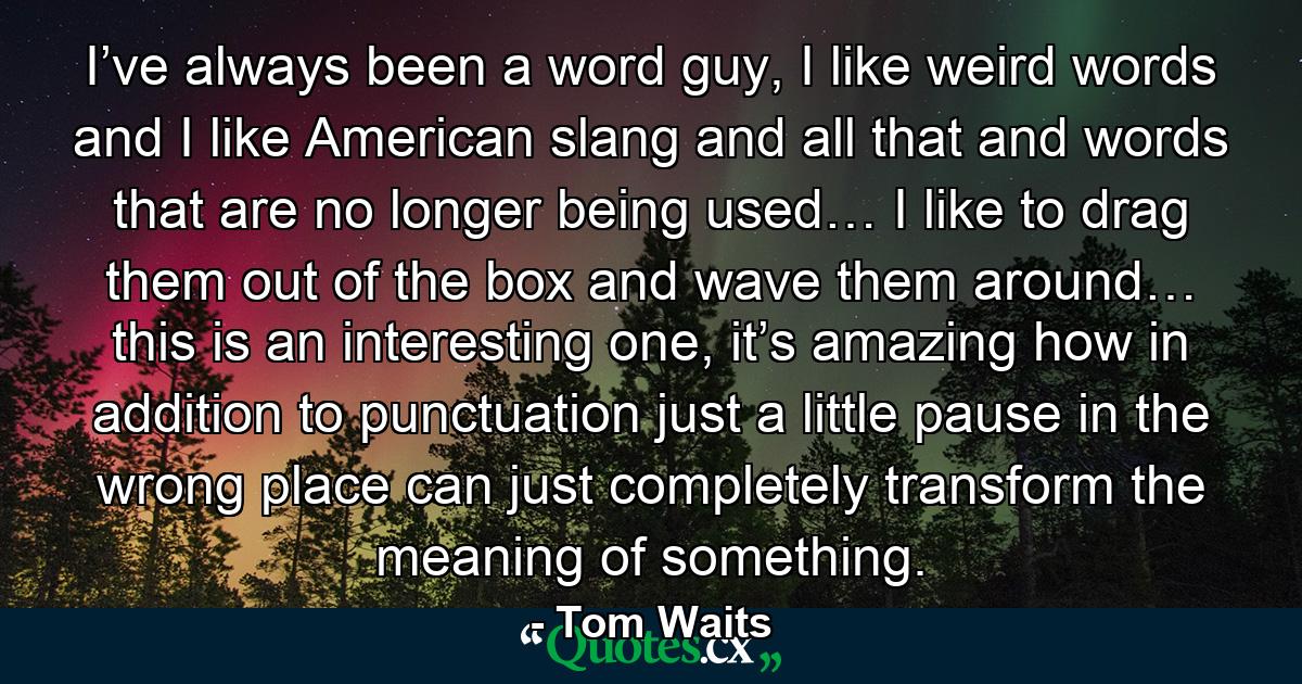 I’ve always been a word guy, I like weird words and I like American slang and all that and words that are no longer being used… I like to drag them out of the box and wave them around… this is an interesting one, it’s amazing how in addition to punctuation just a little pause in the wrong place can just completely transform the meaning of something. - Quote by Tom Waits