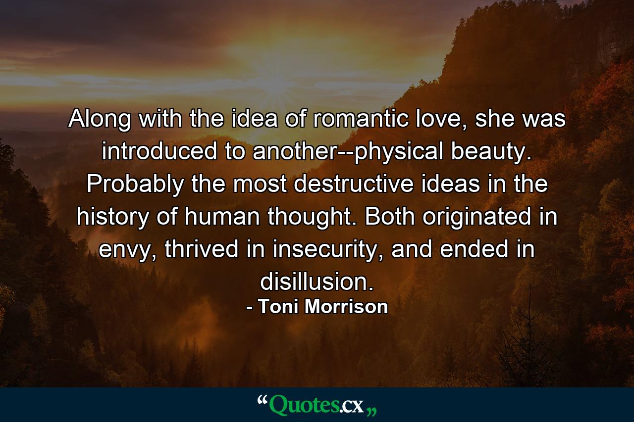 Along with the idea of romantic love, she was introduced to another--physical beauty. Probably the most destructive ideas in the history of human thought. Both originated in envy, thrived in insecurity, and ended in disillusion. - Quote by Toni Morrison