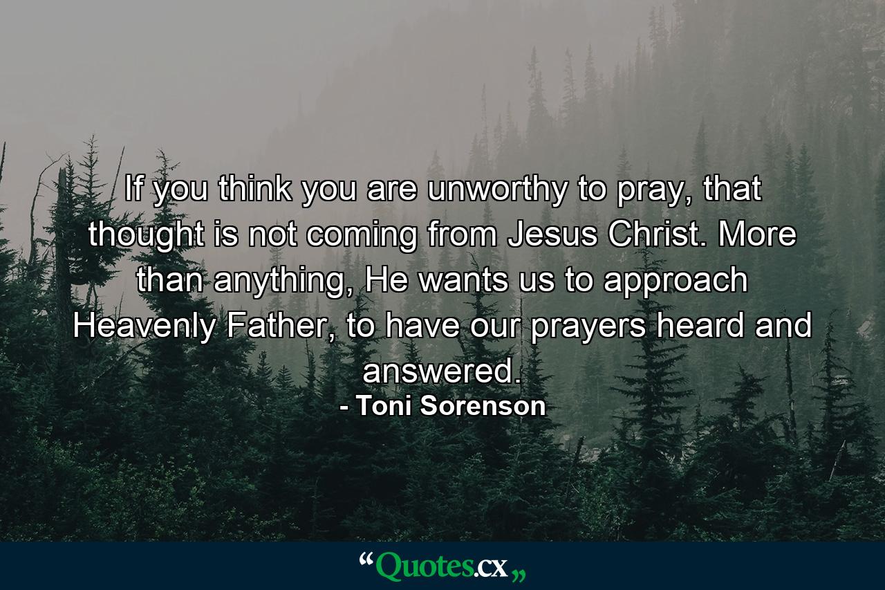 If you think you are unworthy to pray, that thought is not coming from Jesus Christ. More than anything, He wants us to approach Heavenly Father, to have our prayers heard and answered. - Quote by Toni Sorenson