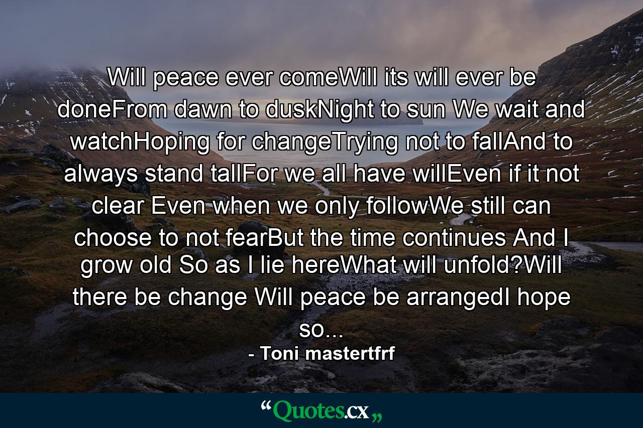 Will peace ever comeWill its will ever be doneFrom dawn to duskNight to sun We wait and watchHoping for changeTrying not to fallAnd to always stand tallFor we all have willEven if it not clear Even when we only followWe still can choose to not fearBut the time continues And I grow old So as I lie hereWhat will unfold?Will there be change Will peace be arrangedI hope so... - Quote by Toni mastertfrf