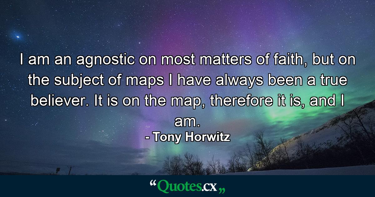 I am an agnostic on most matters of faith, but on the subject of maps I have always been a true believer. It is on the map, therefore it is, and I am. - Quote by Tony Horwitz